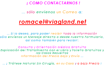&nbsp;¡ COMO CONTACTARNOS ! ... sólo envíenos un Correo a: romacel@viagland.net ... Para poder recibir toda la Información sólo envíenos un breve Mensaje directo o desde nuestro Formulario, así como también para recibir: Consulta y Orientación Médica Gratuita Explicación del Tratamiento con su Libro y Folleto Gratuitos Información del Precio bajo y Envío ... ... ¡ Trátese Natural Sin Cirugía, en su Casa y a bajo Precio !