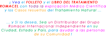 &nbsp;¡ Vea el FOLLETO y el LIBRO DEL TRATAMIENTO ROMACEL con toda la explicación Médico Científica y los Casos resueltos del Tratamiento Natural ... ... y Si lo desea, Sea un Distribuidor del Grupo Romacel Internacional Independiente en su Ciudad, Estado y País, para ayudar a las personas de su Comunidad !
