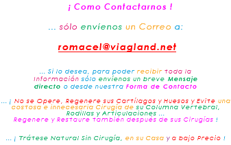 &nbsp;¡ Como Contactarnos ! ... sólo envíenos un Correo a: romacel@viagland.net ... Si lo desea, para poder recibir toda la Información sólo envíenos un breve Mensaje directo o desde nuestra Forma de Contacto ... ¡ No se Opere, Regenere sus Cartílagos y Huesos y Evite una costosa e innecesaria Cirugía de su Columna Vertebral, Rodillas y Articulaciones ... Regenere y Restaure también después de sus Cirugías ! ... ¡ Trátese Natural Sin Cirugía, en su Casa y a bajo Precio !