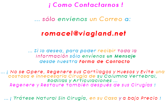 &nbsp;¡ Como Contactarnos ! ... sólo envíenos un Correo a: romacel@viagland.net ... Si lo desea, para poder recibir toda la Información sólo envíenos un Mensaje desde nuestra Forma de Contacto ... ¡ No se Opere, Regenere sus Cartílagos y Huesos y Evite una costosa e innecesaria Cirugía de su Columna Vertebral, Rodillas y Articulaciones ... Regenere y Restaure también después de sus Cirugías ! ... ¡ Trátese Natural Sin Cirugía, en su Casa y a bajo Precio !