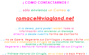 &nbsp;¡ COMO CONTACTARNOS ! ... sólo envíenos un Correo a: romacel@viagland.net ... Si lo desea, para poder recibir toda la Información sólo envíenos un Mensaje directo o desde nuestra Forma de Contacto ... ¡ No se Opere, Regenere sus Cartílagos y Huesos y Evite una costosa e innecesaria Cirugía de su Columna Vertebral, Rodillas y Articulaciones ... Regenere y Restaure también después de sus Cirugías ! ... ¡ Trátese Natural Sin Cirugía, en su Casa y a bajo Precio !