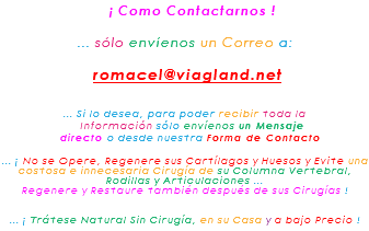 &nbsp;¡ Como Contactarnos ! ... sólo envíenos un Correo a: romacel@viagland.net ... Si lo desea, para poder recibir toda la Información sólo envíenos un Mensaje directo o desde nuestra Forma de Contacto ... ¡ No se Opere, Regenere sus Cartílagos y Huesos y Evite una costosa e innecesaria Cirugía de su Columna Vertebral, Rodillas y Articulaciones ... Regenere y Restaure también después de sus Cirugías ! ... ¡ Trátese Natural Sin Cirugía, en su Casa y a bajo Precio !