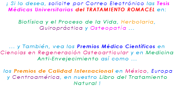 &nbsp;¡ Si lo desea, solicite por Correo Electrónico las Tesis Médicas Universitarias del TRATAMIENTO ROMACEL en: Biofísica y el Proceso de la Vida, Herbolaria, Quiropráctica y Osteopatía ... ... y También, vea los Premios Médico Científicos en Ciencias en Regeneración Osteoarticular y en Medicina Anti-Envejecimiento así como ... los Premios de Calidad Internacional en México, Europa y Centroamérica, en nuestro Libro del Tratamiento Natural !