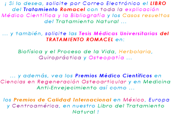 ¡ Si lo desea, solicite por Correo Electrónico el LIBRO del Tratamiento Romacel con toda la explicación Médico Científica y la Bibliografía y los Casos resueltos del Tratamiento Natural ... ... y también, solicite las Tesis Médicas Universitarias del TRATAMIENTO ROMACEL en: Biofísica y el Proceso de la Vida, Herbolaria, Quiropráctica y Osteopatía ... ... y además, vea los Premios Médico Científicos en Ciencias en Regeneración Osteoarticular y en Medicina Anti-Envejecimiento así como ... los Premios de Calidad Internacional en México, Europa y Centroamérica, en nuestro Libro del Tratamiento Natural !
