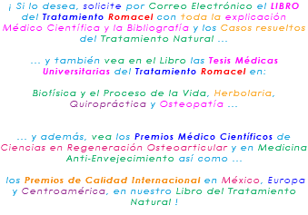 ¡ Si lo desea, solicite por Correo Electrónico el LIBRO del Tratamiento Romacel con toda la explicación Médico Científica y la Bibliografía y los Casos resueltos del Tratamiento Natural ... ... y también vea en el Libro las Tesis Médicas Universitarias del Tratamiento Romacel en: Biofísica y el Proceso de la Vida, Herbolaria, Quiropráctica y Osteopatía ... ... y además, vea los Premios Médico Científicos de Ciencias en Regeneración Osteoarticular y en Medicina Anti-Envejecimiento así como ... los Premios de Calidad Internacional en México, Europa y Centroamérica, en nuestro Libro del Tratamiento Natural !