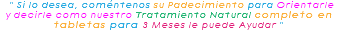 &nbsp;" Si lo desea, coméntenos su Padecimiento para Orientarle y decirle como nuestro Tratamiento Natural completo en tabletas para 3 Meses le puede Ayudar " 