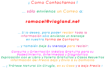&nbsp;¡ Como Contactarnos ! ... sólo envíenos un Correo a: romacel@viagland.net ... Si lo desea, para poder recibir toda la Información sólo envíenos un Mensaje en nuestra Forma de Contacto ... y también Deje Su Mensaje para recibir: Consulta y Orientación Médica Gratuita para su Padecimiento, Enfermedad y Diagnóstico Explicación con el Libro y Folleto Gratuitos y Casos Resueltos Información del Precio bajo y Envío a su Domicilio ... ¡ Trátese Natural Sin Cirugía, en su Casa y a bajo Precio !