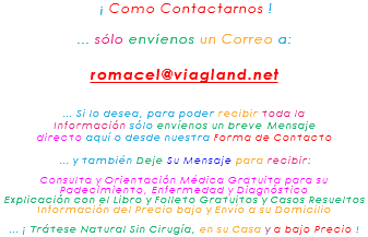 &nbsp;¡ Como Contactarnos ! ... sólo envíenos un Correo a: romacel@viagland.net ... Si lo desea, para poder recibir toda la Información sólo envíenos un breve Mensaje directo aquí o desde nuestra Forma de Contacto ... y también Deje Su Mensaje para recibir: Consulta y Orientación Médica Gratuita para su Padecimiento, Enfermedad y Diagnóstico Explicación con el Libro y Folleto Gratuitos y Casos Resueltos Información del Precio bajo y Envío a su Domicilio ... ¡ Trátese Natural Sin Cirugía, en su Casa y a bajo Precio !