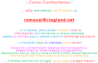 &nbsp;¡ Como Contactarnos ! ... sólo envíenos un Correo a: romacel@viagland.net ... Si lo desea, para poder recibir toda la Información sólo envíenos un breve Mensaje desde su Correo aquí o desde nuestra Forma de Contacto ... y también Deje Su Mensaje para recibir: Consulta y Orientación Médica Gratuita para su Padecimiento, Enfermedad y Diagnóstico Explicación con el Libro y Folleto Gratuitos y Casos Resueltos Información del Precio bajo y Envío a su Domicilio ... ¡ Trátese Natural Sin Cirugía, en su Casa y a bajo Precio !