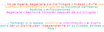 &nbsp;... ¡ No se Opere, Regenere sus Cartílagos y Huesos y Evite una costosa e innecesaria Cirugía de su Columna Vertebral, Rodillas y Articulaciones ... Regenere y Restaure también después de sus Cirugías ! ... ¡ También Si lo desea, solicite la Información y el Costo para Ser un Distribuidor Independiente en su Ciudad, Estado y País !