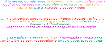 &nbsp;" Si lo desea, coméntenos su Padecimiento para Orientarle y decirle como nuestro Tratamiento Natural completo en tabletas para 3 Meses le puede Ayudar " ... ¡ No se Opere, Regenere sus Cartílagos y Huesos y Evite una costosa e innecesaria Cirugía de su Columna Vertebral, Rodillas y Articulaciones ... Regenere y Restaure también después de sus Cirugías ! ... ¡ También Si lo desea, solicite Información y Precio para Ser un Distribuidor Independiente en su Ciudad, Estado y País !
