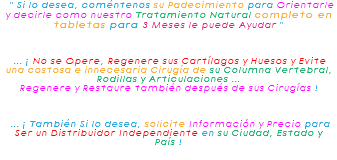 &nbsp;" Si lo desea, coméntenos su Padecimiento para Orientarle y decirle como nuestro Tratamiento Natural completo en tabletas para 3 Meses le puede Ayudar " ... ¡ No se Opere, Regenere sus Cartílagos y Huesos y Evite una costosa e innecesaria Cirugía de su Columna Vertebral, Rodillas y Articulaciones ... Regenere y Restaure también después de sus Cirugías ! ... ¡ También Si lo desea, solicite Información y Precio para Ser un Distribuidor Independiente en su Ciudad, Estado y País !
