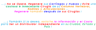 &nbsp;... ¡ No se Opere, Regenere sus Cartílagos y Huesos y Evite una costosa e innecesaria Cirugía de su Columna Vertebral, Rodillas y Articulaciones ... Regenere también después de sus Cirugías ! ... ¡ También Si lo desea, solicite la Información y el Costo para Ser un Distribuidor Independiente en su Ciudad, Estado y País !