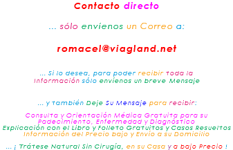 Contacto directo ... sólo envíenos un Correo a: romacel@viagland.net ... Si lo desea, para poder recibir toda la Información sólo envíenos un breve Mensaje ... y también Deje Su Mensaje para recibir: Consulta y Orientación Médica Gratuita para su Padecimiento, Enfermedad y Diagnóstico Explicación con el Libro y Folleto Gratuitos y Casos Resueltos Información del Precio bajo y Envío a su Domicilio ... ¡ Trátese Natural Sin Cirugía, en su Casa y a bajo Precio !