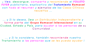 &nbsp;¡ Vea, descargue, comparta y recomiende el FOLLETO FLYER publicitario, explicativo del Tratamiento Romacel con todo el resumen y ejemplos de los Casos Clínicos resueltos ... ... y Si lo desea, Sea un Distribuidor Independiente y forme parte del Grupo Romacel Internacional en su Ciudad, Estado y País, para ayudar a las personas de su Comunidad ... ... y Si lo considera, también recomiende nuestro Tratamiento a las personas que se les pueda ayudar ! 