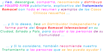 &nbsp;¡ Vea, descargue, comparta, recomiende y distribuya el FOLLETO FLYER publicitario, explicativo del Tratamiento Romacel con todo el resumen y ejemplos de los Casos Clínicos resueltos ... ... y Si lo desea, Sea un Distribuidor Independiente y forme parte del Grupo Romacel Internacional en su Ciudad, Estado y País, para ayudar a las personas de su Comunidad ... ... y Si lo considera, también recomiende nuestro Tratamiento a las personas que se les pueda ayudar ! 