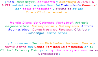 &nbsp;¡ Vea, descargue, comparta y distribuya el FOLLETO FLYER publicitario, explicativo del Tratamiento Romacel con tooo el resumen y ejemplos de los Casos Clínicos resueltos ... Hernia Discal de Columna Vertebral, Artrosis degenerativa, Osteoporosis y Osteopenia, Artritis Reumatoide, Gonartrosis de Rodillas, Ciática y Lumbalgia, entre otras ... ... y Si lo desea, Sea un Distribuidor Independiente y forme parte del Grupo Romacel Internacional en su Ciudad, Estado y País, para ayudar a las personas de su Comunidad !
