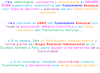 &nbsp;¡ Vea, descargue, comparta y recomiende el FOLLETO FLYER publicitario, explicativo del Tratamiento Romacel con todo el resumen y ejemplos de los Casos Clínicos resueltos ... ... Vea también el LIBRO del Tratamiento Romacel con toda la explicación Médico Científica y los Casos resueltos del Tratamiento Natural ... ... y Si lo desea, Sea un Distribuidor Independiente y forme parte del Grupo Romacel Internacional en su Ciudad, Estado y País, para ayudar a las personas de su Comunidad ... ... y Si lo considera, también recomiende nuestro Tratamiento a las personas que se les pueda ayudar ! 
