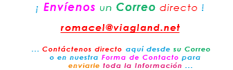 &nbsp;¡ Envíenos un Correo directo ! romacel@viagland.net ... Contáctenos directo aquí desde su Correo o en nuestra Forma de Contacto para enviarle toda la Información ...