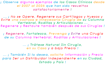 ¡ Observe algunos ejemplos de los Casos Clínicos desde el 2007 al 2026 que han sido resueltos satisfactoriamente ! ... ¡ No se Opere, Regenere sus Cartílagos y Huesos y Evite una costosa e innecesaria Cirugía de su Columna Vertebral, Rodillas y Articulaciones ... Regenere y Restaure también después de sus Cirugías ! ¡ Regenere, Fortalezca, Prevenga y Evite una Cirugía de su Columna Vertebral, Rodillas y Articulaciones ! ... ¡ Trátese Natural Sin Cirugía, en su Casa y a bajo Precio ! ... ¡ También Si lo desea, solicite Información y Precio para Ser un Distribuidor Independiente en su Ciudad, Estado y País ! 