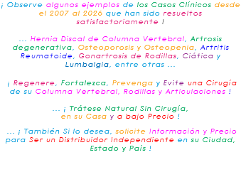 ¡ Observe algunos ejemplos de los Casos Clínicos desde el 2007 al 2026 que han sido resueltos satisfactoriamente ! ... Hernia Discal de Columna Vertebral, Artrosis degenerativa, Osteoporosis y Osteopenia, Artritis Reumatoide, Gonartrosis de Rodillas, Ciática y Lumbalgia, entre otras ... ¡ Regenere, Fortalezca, Prevenga y Evite una Cirugía de su Columna Vertebral, Rodillas y Articulaciones ! ... ¡ Trátese Natural Sin Cirugía, en su Casa y a bajo Precio ! ... ¡ También Si lo desea, solicite Información y Precio para Ser un Distribuidor Independiente en su Ciudad, Estado y País ! 