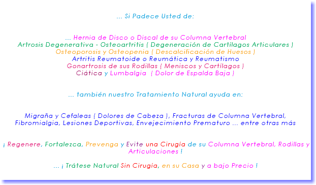 &nbsp;... Si Padece Usted de: ... Hernia de Disco o Discal de su Columna Vertebral Artrosis Degenerativa - Osteoartritis ( Degeneración de Cartílagos Articulares ) Osteoporosis y Osteopenia ( Descalcificación de Huesos ) Artritis Reumatoide o Reumática y Reumatismo Gonartrosis de sus Rodillas ( Meniscos y Cartílagos ) Ciática y Lumbalgia ( Dolor de Espalda Baja ) ... también nuestro Tratamiento Natural ayuda en: Migraña y Cefaleas ( Dolores de Cabeza ), Fracturas de Columna Vertebral, Fibromialgia, Lesiones Deportivas, Envejecimiento Prematuro ... entre otras más ¡ Regenere, Fortalezca, Prevenga y Evite una Cirugía de su Columna Vertebral, Rodillas y Articulaciones ! ... ¡ Trátese Natural Sin Cirugía, en su Casa y a bajo Precio ! 