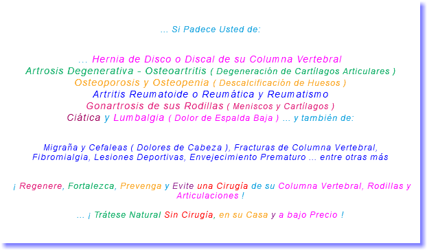 &nbsp;... Si Padece Usted de: ... Hernia de Disco o Discal de su Columna Vertebral Artrosis Degenerativa - Osteoartritis ( Degeneración de Cartílagos Articulares ) Osteoporosis y Osteopenia ( Descalcificación de Huesos ) Artritis Reumatoide o Reumática y Reumatismo Gonartrosis de sus Rodillas ( Meniscos y Cartílagos ) Ciática y Lumbalgia ( Dolor de Espalda Baja ) ... y también de: Migraña y Cefaleas ( Dolores de Cabeza ), Fracturas de Columna Vertebral, Fibromialgia, Lesiones Deportivas, Envejecimiento Prematuro ... entre otras más ¡ Regenere, Fortalezca, Prevenga y Evite una Cirugía de su Columna Vertebral, Rodillas y Articulaciones ! ... ¡ Trátese Natural Sin Cirugía, en su Casa y a bajo Precio ! 