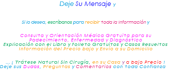 &nbsp;Deje Su Mensaje y Si lo desea, escríbanos para recibir toda la Información y Consulta y Orientación Médica Gratuita para su Padecimiento, Enfermedad y Diagnóstico Explicación con el Libro y Folleto Gratuitos y Casos Resueltos Información del Precio bajo y Envío a su Domicilio ... ¡ Trátese Natural Sin Cirugía, en su Casa y a bajo Precio ! Deje sus Dudas, Preguntas y Comentarios con toda Confianza 