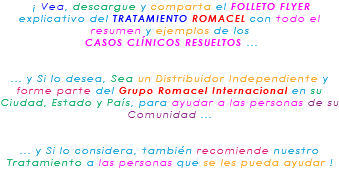 &nbsp;¡ Vea, descargue y comparta el FOLLETO FLYER explicativo del TRATAMIENTO ROMACEL con todo el resumen y ejemplos de los CASOS CLÍNICOS RESUELTOS ... ... y Si lo desea, Sea un Distribuidor Independiente y forme parte del Grupo Romacel Internacional en su Ciudad, Estado y País, para ayudar a las personas de su Comunidad ... ... y Si lo considera, también recomiende nuestro Tratamiento a las personas que se les pueda ayudar ! 