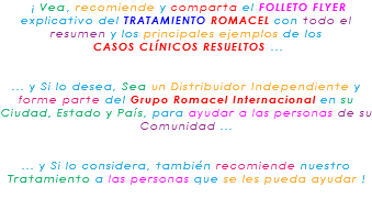 &nbsp;¡ Vea, recomiende y comparta el FOLLETO FLYER explicativo del TRATAMIENTO ROMACEL con todo el resumen y los principales ejemplos de los CASOS CLÍNICOS RESUELTOS ... ... y Si lo desea, Sea un Distribuidor Independiente y forme parte del Grupo Romacel Internacional en su Ciudad, Estado y País, para ayudar a las personas de su Comunidad ... ... y Si lo considera, también recomiende nuestro Tratamiento a las personas que se les pueda ayudar ! 