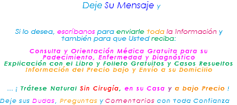 &nbsp;Deje Su Mensaje y Si lo desea, escríbanos para enviarle toda la Información y también para que Usted reciba: Consulta y Orientación Médica Gratuita para su Padecimiento, Enfermedad y Diagnóstico Explicación con el Libro y Folleto Gratuitos y Casos Resueltos Información del Precio bajo y Envío a su Domicilio ... ¡ Trátese Natural Sin Cirugía, en su Casa y a bajo Precio ! Deje sus Dudas, Preguntas y Comentarios con toda Confianza 