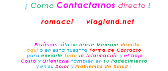 &nbsp;¡ Como Contactarnos directo ! romacel viagland.net ... Envíenos sólo un breve Mensaje directo aquí o en esta nuestra Forma de Contacto para enviarle toda la Información y el bajo Costo y Orientarle también en su Padecimiento y en su Dolor y Problemas de Salud !
