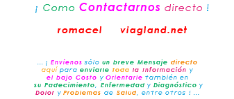&nbsp;¡ Como Contactarnos directo ! romacel viagland.net ... ¡ Envíenos sólo un breve Mensaje directo aquí para enviarle toda la Información y el bajo Costo y Orientarle también en su Padecimiento, Enfermedad y Diagnóstico y Dolor y Problemas de Salud, entre otros ! ...