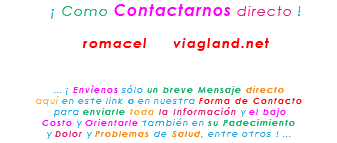 &nbsp;¡ Como Contactarnos directo ! romacel viagland.net ... ¡ Envíenos sólo un breve Mensaje directo aquí en este link o en nuestra Forma de Contacto para enviarle toda la Información y el bajo Costo y Orientarle también en su Padecimiento y Dolor y Problemas de Salud, entre otros ! ...
