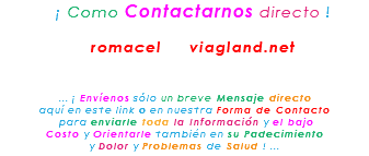&nbsp;¡ Como Contactarnos directo ! romacel viagland.net ... ¡ Envíenos sólo un breve Mensaje directo aquí en este link o en nuestra Forma de Contacto para enviarle toda la Información y el bajo Costo y Orientarle también en su Padecimiento y Dolor y Problemas de Salud ! ...