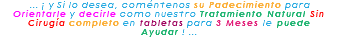 &nbsp;... ¡ y Si lo desea, coméntenos su Padecimiento para Orientarle y decirle como nuestro Tratamiento Natural Sin Cirugía completo en tabletas para 3 Meses le puede Ayudar ! ... 