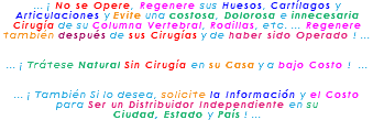 ... ¡ No se Opere, Regenere sus Huesos, Cartílagos y Articulaciones y Evite una costosa, Dolorosa e innecesaria Cirugía de su Columna Vertebral, Rodillas, etc. ... Regenere también después de sus Cirugías y de haber sido Operado ! ... ... ¡ Trátese Natural Sin Cirugía en su Casa y a bajo Costo ! ... ... ¡ También Si lo desea, solicite la Información y el Costo para Ser un Distribuidor Independiente en su Ciudad, Estado y País ! ...