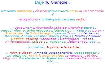 Deje Su Mensaje y Si lo desea, escríbanos y llámenos para enviarle toda la Información y el bajo Costo y también para que Usted reciba: ... Consulta y Orientación Médica Gratuita para su Padecimiento, Enfermedad y Diagnóstico ... y para su Dolor y Problemas de Salud Integral y de su Columna Vertebral ( Cervical, Dorsal, Lumbar, Sacra y Coxis ) Cuello y Espalda, Cadera, Rodillas (Meniscos y Cartílagos), Huesos, Articulaciones, Músculos, Tendones, Ligamentos, etc. ... ... y también Sí padece Usted de: ... Hernia Discal, Artrosis Degenerativa, Osteoporosis y Osteopenia, Artritis Reumatoide, Lumbalgia, Ciática, Migraña, Envejecimiento Prematuro, Lesiones Deportivas, etc. ... 