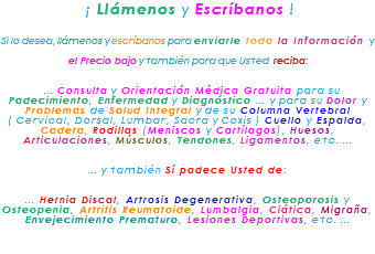 &nbsp;¡ Llámenos y Escríbanos ! Si lo desea, llámenos y escríbanos para enviarle toda la Información y el Precio bajo y también para que Usted reciba: ... Consulta y Orientación Médica Gratuita para su Padecimiento, Enfermedad y Diagnóstico ... y para su Dolor y Problemas de Salud Integral y de su Columna Vertebral ( Cervical, Dorsal, Lumbar, Sacra y Coxis ) Cuello y Espalda, Cadera, Rodillas (Meniscos y Cartílagos), Huesos, Articulaciones, Músculos, Tendones, Ligamentos, etc. ... ... y también Sí padece Usted de: ... Hernia Discal, Artrosis Degenerativa, Osteoporosis y Osteopenia, Artritis Reumatoide, Lumbalgia, Ciática, Migraña, Envejecimiento Prematuro, Lesiones Deportivas, etc. ... 