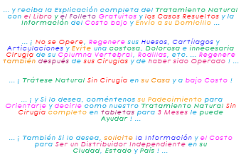 &nbsp;... y reciba la Explicación completa del Tratamiento Natural con el Libro y el Folleto Gratuitos y los Casos Resueltos y la Información del Costo bajo y Envío a su Domicilio ... ... ¡ No se Opere, Regenere sus Huesos, Cartílagos y Articulaciones y Evite una costosa, Dolorosa e innecesaria Cirugía de su Columna Vertebral, Rodillas, etc. ... Regenere también después de sus Cirugías y de haber sido Operado ! ... ... ¡ Trátese Natural Sin Cirugía en su Casa y a bajo Costo ! ... ¡ y Si lo desea, coméntenos su Padecimiento para Orientarle y decirle como nuestro Tratamiento Natural Sin Cirugía completo en tabletas para 3 Meses le puede Ayudar ! ... ... ¡ También Si lo desea, solicite la Información y el Costo para Ser un Distribuidor Independiente en su Ciudad, Estado y País ! ...