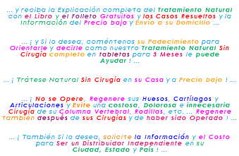 &nbsp;... y reciba la Explicación completa del Tratamiento Natural con el Libro y el Folleto Gratuitos y los Casos Resueltos y la Información del Precio bajo y Envío a su Domicilio ... ... ¡ y Si lo desea, coméntenos su Padecimiento para Orientarle y decirle como nuestro Tratamiento Natural Sin Cirugía completo en tabletas para 3 Meses le puede Ayudar ! ... ... ¡ Trátese Natural Sin Cirugía en su Casa y a Precio bajo ! ... ... ¡ No se Opere, Regenere sus Huesos, Cartílagos y Articulaciones y Evite una costosa, Dolorosa e innecesaria Cirugía de su Columna Vertebral, Rodillas, etc. ... Regenere también después de sus Cirugías y de haber sido Operado ! ... ... ¡ También Si lo desea, solicite la Información y el Costo para Ser un Distribuidor Independiente en su Ciudad, Estado y País ! ...