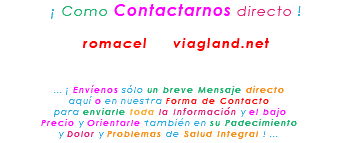 &nbsp;¡ Como Contactarnos directo ! romacel viagland.net ... ¡ Envíenos sólo un breve Mensaje directo aquí o en nuestra Forma de Contacto para enviarle toda la Información y el bajo Precio y Orientarle también en su Padecimiento y Dolor y Problemas de Salud Integral ! ...