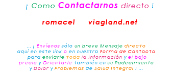 &nbsp;¡ Como Contactarnos directo ! romacel viagland.net ... ¡ Envíenos sólo un breve Mensaje directo aquí en este link o en nuestra Forma de Contacto para enviarle toda la Información y el bajo precio y Orientarle también en su Padecimiento y Dolor y Problemas de Salud Integral ! ...