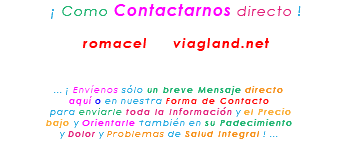 &nbsp;¡ Como Contactarnos directo ! romacel viagland.net ... ¡ Envíenos sólo un breve Mensaje directo aquí o en nuestra Forma de Contacto para enviarle toda la Información y el Precio bajo y Orientarle también en su Padecimiento y Dolor y Problemas de Salud Integral ! ...
