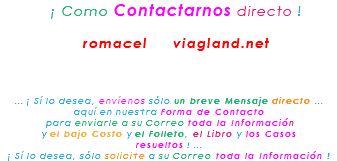 &nbsp;¡ Como Contactarnos directo ! romacel viagland.net ... ¡ Sí lo desea, envíenos sólo un breve Mensaje directo ... aquí en nuestra Forma de Contacto para enviarle a su Correo toda la Información y el bajo Costo y el Folleto, el Libro y los Casos resueltos ! ... ¡ Sí lo desea, sólo solicite a su Correo toda la Información !