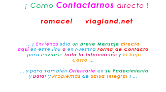 &nbsp;¡ Como Contactarnos directo ! romacel viagland.net ... ¡ Envíenos sólo un breve Mensaje directo aquí en este link o en nuestra Forma de Contacto para enviarle toda la Información y el bajo Costo ... ... y para también Orientarle en su Padecimiento y Dolor y Problemas de Salud Integral ! ... 