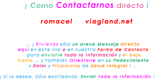 &nbsp;¡ Como Contactarnos directo ! romacel viagland.net ... ¡ Envíenos sólo un breve Mensaje directo aquí en este link o en nuestra Forma de Contacto para enviarle toda la Información y el bajo Costo ... y también Orientarle en su Padecimiento y Dolor y Problemas de Salud Integral ! ... ¡ Si lo desea, Sólo escríbanos: Enviar toda la Información !