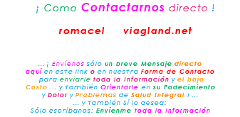 &nbsp;¡ Como Contactarnos directo ! romacel viagland.net ... ¡ Envíenos sólo un breve Mensaje directo aquí en este link o en nuestra Forma de Contacto para enviarle toda la Información y el bajo Costo ... y también Orientarle en su Padecimiento y Dolor y Problemas de Salud Integral ! ... ... y también Sí lo desea: Sólo escríbanos: Envíenme toda la Información
