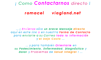 &nbsp;¡ Como Contactarnos directo ! romacel viagland.net ... ¡ Envíenos sólo un breve Mensaje directo aquí en este link o en nuestra Forma de Contacto para enviarle a su Correo toda la Información y el bajo Costo ... ... y para también Orientarle en su Padecimiento, Enfermedad, Diagnóstico y Dolor y Problemas de Salud Integral ! ... 