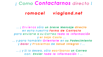 &nbsp;¡ Como Contactarnos directo ! romacel viagland.net ... ¡ Envíenos sólo un breve Mensaje directo en esta nuestra Forma de Contacto para enviarle a su Correo toda la Información y el bajo Costo ... ... y para también Orientarle en su Padecimiento y Dolor y Problemas de Salud Integral ! ... ... ¡ y Si lo desea, sólo escríbanos un Correo con: Enviar toda la Información ! ...